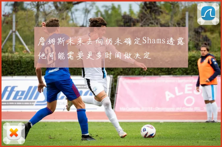詹姆斯未来去向仍未确定Shams透露他可能需要更多时间做决定