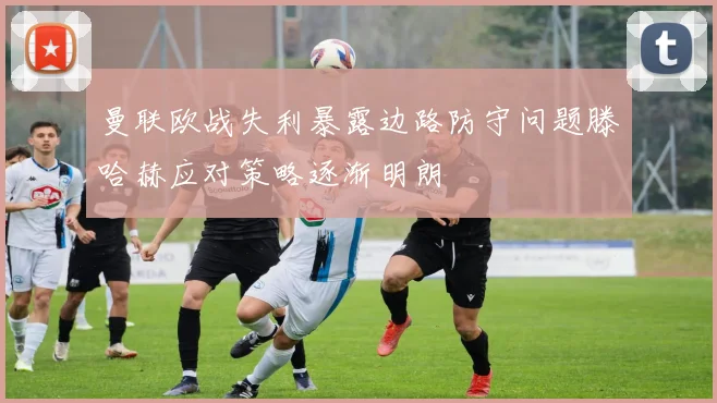 曼联欧战失利暴露边路防守问题滕哈赫应对策略逐渐明朗