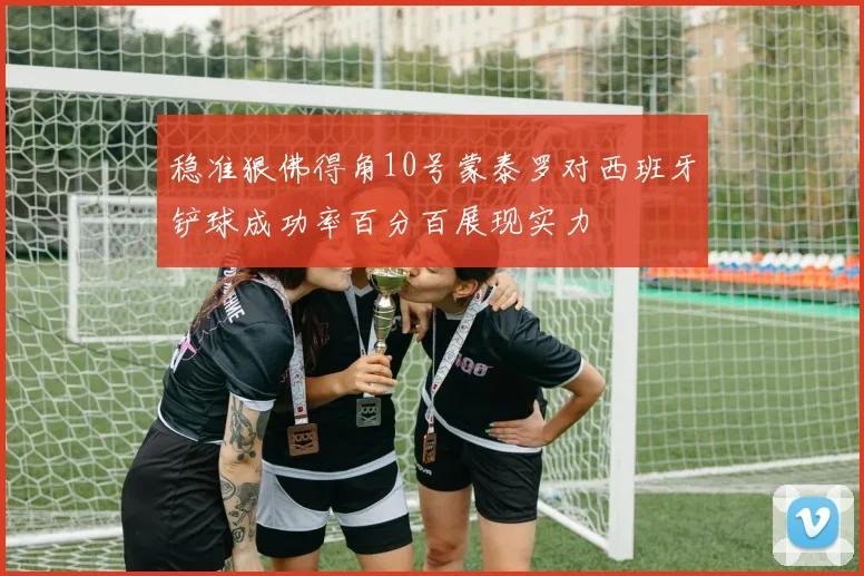稳准狠佛得角10号蒙泰罗对西班牙铲球成功率百分百展现实力