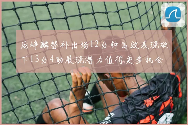 庞峥麟替补出场12分钟高效表现砍下13分4助展现潜力值得更多机会